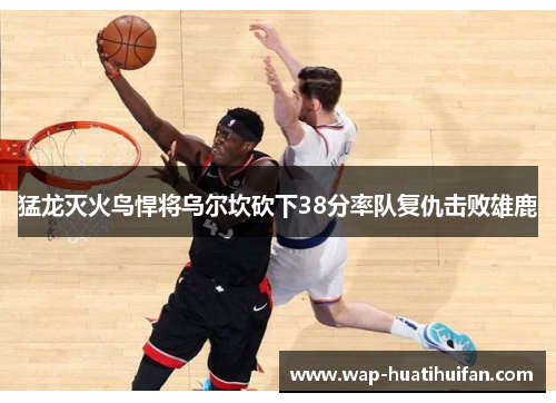猛龙灭火鸟悍将乌尔坎砍下38分率队复仇击败雄鹿