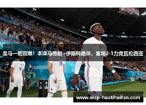 皇马一箭双雕！本泽马传射+伊斯科绝杀，客场2-1力克瓦伦西亚