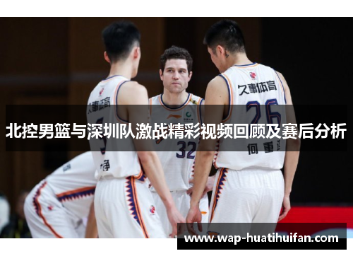 北控男篮与深圳队激战精彩视频回顾及赛后分析