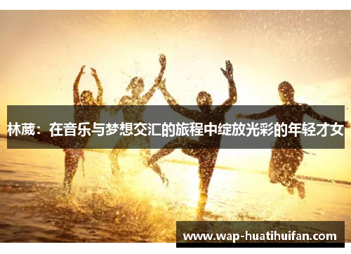 林葳：在音乐与梦想交汇的旅程中绽放光彩的年轻才女
