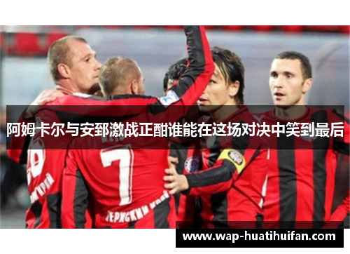 阿姆卡尔与安郅激战正酣谁能在这场对决中笑到最后